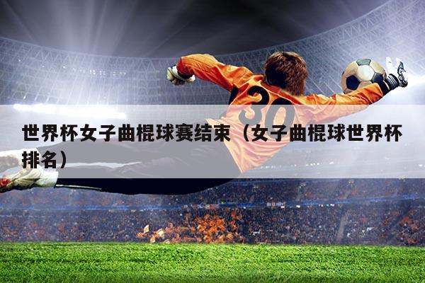 世界杯女子曲棍球赛结束（女子曲棍球世界杯排名）