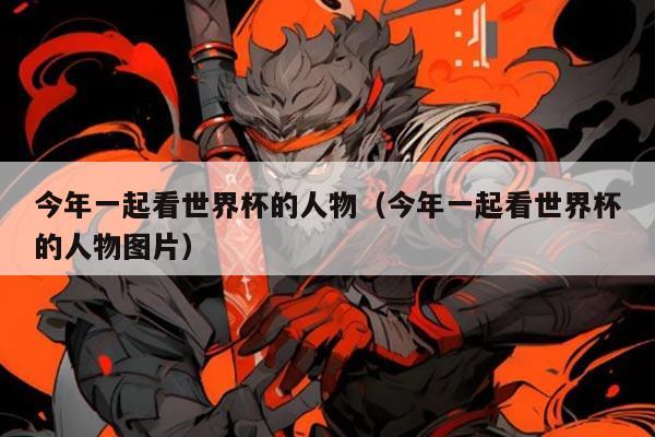 今年一起看世界杯的人物（今年一起看世界杯的人物图片）