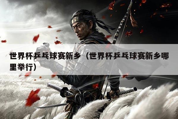 世界杯乒乓球赛新乡（世界杯乒乓球赛新乡哪里举行）